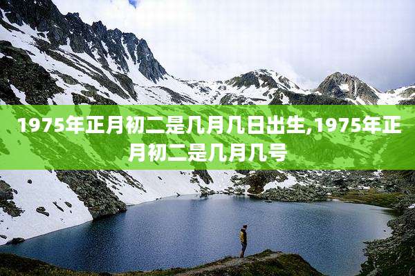 1975年正月初二是几月几日出生,1975年正月初二是几月几号