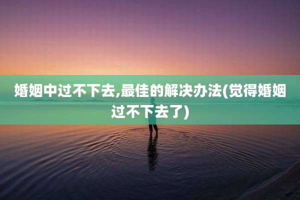 婚姻中过不下去,最佳的解决办法(觉得婚姻过不下去了)