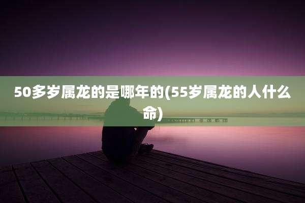50多岁属龙的是哪年的(55岁属龙的人什么命)