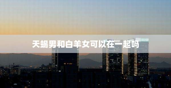 天蝎男和白羊女可以在一起吗