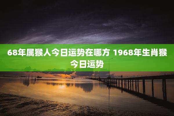 68年属猴人今日运势在哪方 1968年生肖猴今日运势