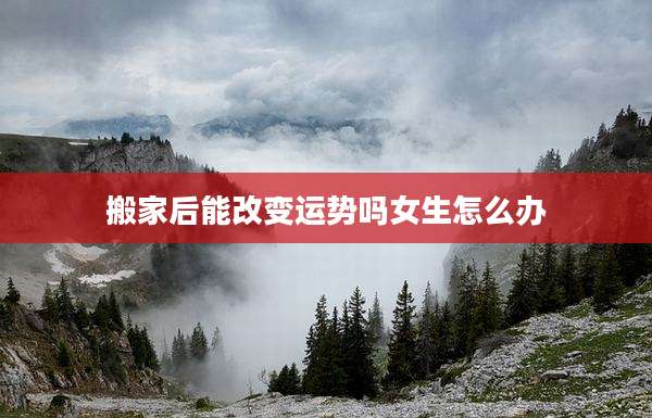 搬家后能改变运势吗女生怎么办