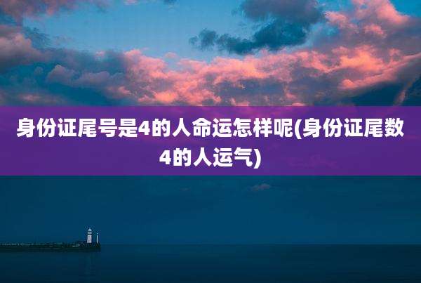 身份证尾号是4的人命运怎样呢(身份证尾数4的人运气)