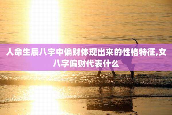 人命生辰八字中偏财体现出来的性格特征,女八字偏财代表什么