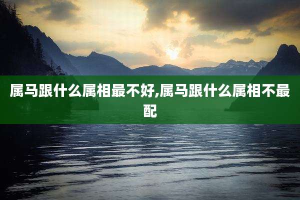 属马跟什么属相最不好,属马跟什么属相不最配