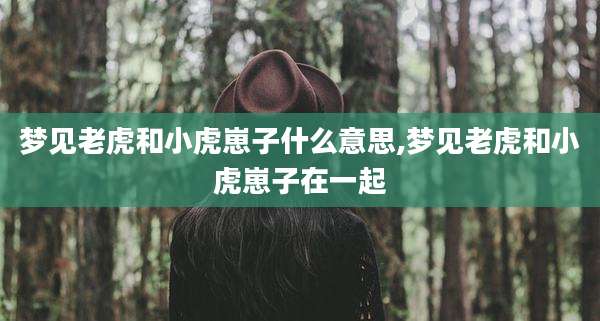 梦见老虎和小虎崽子什么意思,梦见老虎和小虎崽子在一起