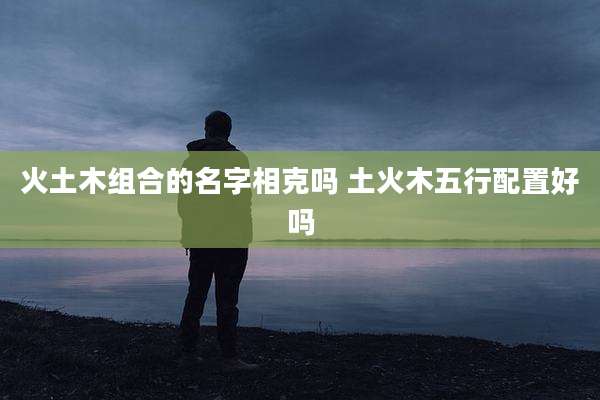 火土木组合的名字相克吗 土火木五行配置好吗