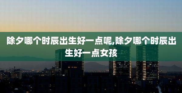 除夕哪个时辰出生好一点呢,除夕哪个时辰出生好一点女孩