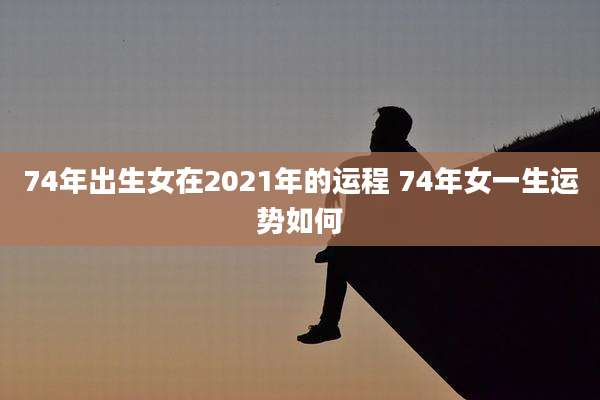 74年出生女在2021年的运程 74年女一生运势如何