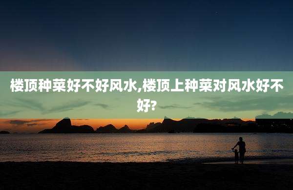 楼顶种菜好不好风水,楼顶上种菜对风水好不好?