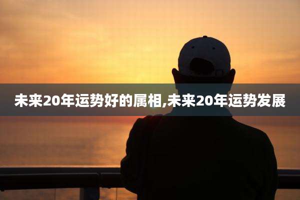 未来20年运势好的属相,未来20年运势发展