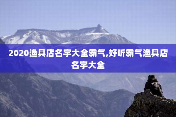 2020渔具店名字大全霸气,好听霸气渔具店名字大全