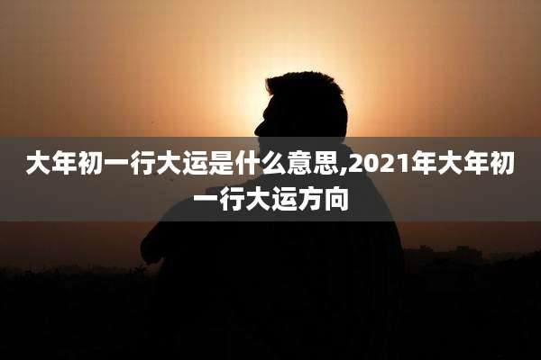 大年初一行大运是什么意思,2021年大年初一行大运方向