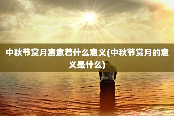 中秋节赏月寓意着什么意义(中秋节赏月的意义是什么)