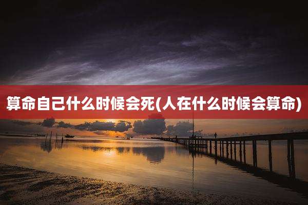 算命自己什么时候会死(人在什么时候会算命)