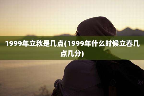 1999年立秋是几点(1999年什么时候立春几点几分)