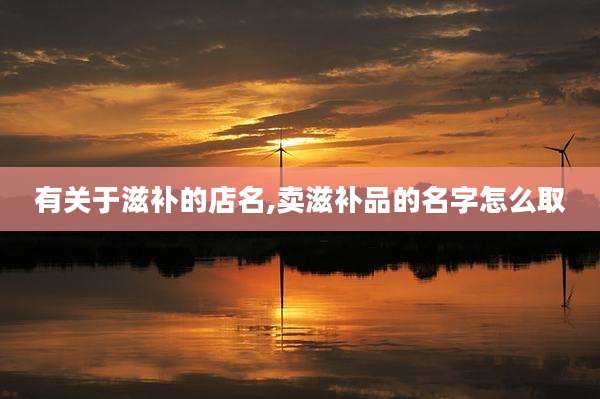 有关于滋补的店名,卖滋补品的名字怎么取
