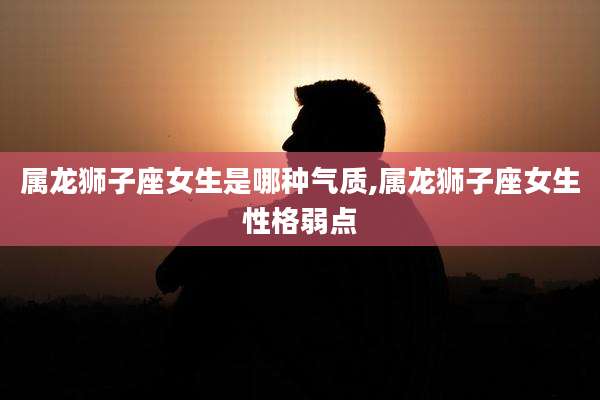 属龙狮子座女生是哪种气质,属龙狮子座女生性格弱点