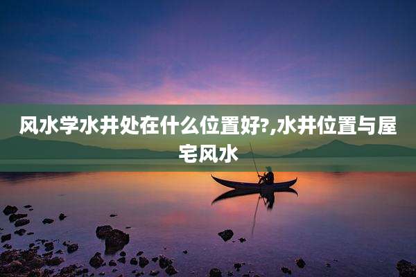 风水学水井处在什么位置好?,水井位置与屋宅风水