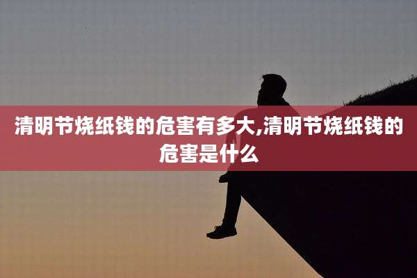 清明节烧纸钱的危害有多大,清明节烧纸钱的危害是什么
