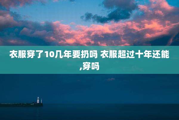 衣服穿了10几年要扔吗 衣服超过十年还能,穿吗