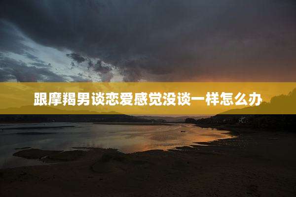 跟摩羯男谈恋爱感觉没谈一样怎么办
