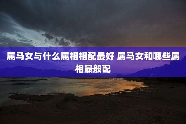属马女与什么属相相配最好 属马女和哪些属相最般配