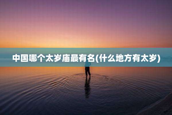 中国哪个太岁庙最有名(什么地方有太岁)