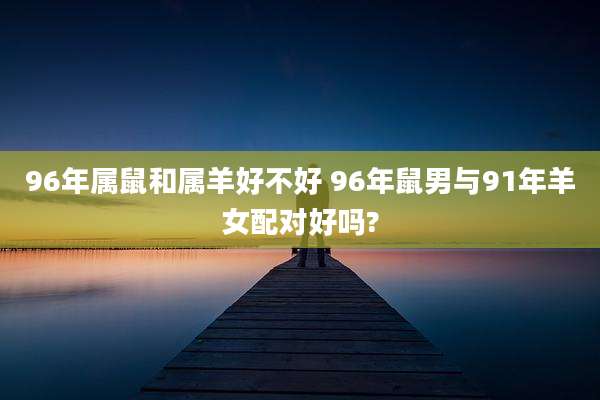 96年属鼠和属羊好不好 96年鼠男与91年羊女配对好吗?