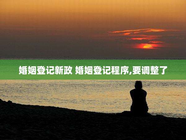 婚姻登记新政 婚姻登记程序,要调整了