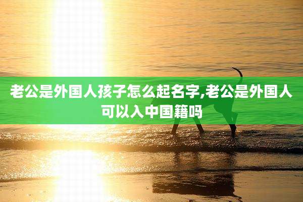 老公是外国人孩子怎么起名字,老公是外国人可以入中国籍吗