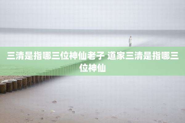 三清是指哪三位神仙老子 道家三清是指哪三位神仙