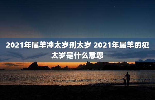 2021年属羊冲太岁刑太岁 2021年属羊的犯太岁是什么意思