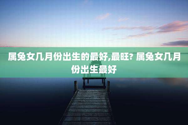 属兔女几月份出生的最好,最旺? 属兔女几月份出生最好