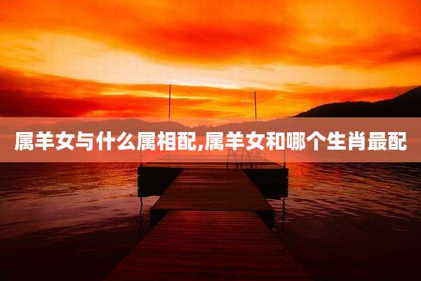 属羊女与什么属相配,属羊女和哪个生肖最配