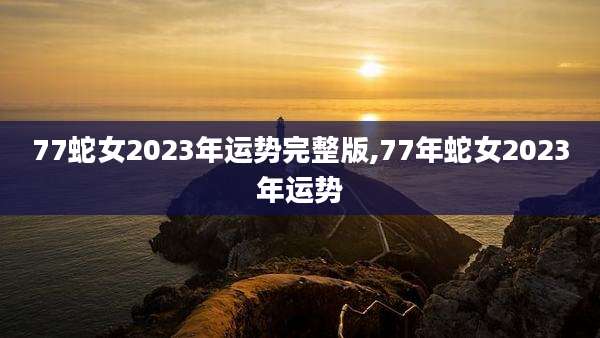 77蛇女2023年运势完整版,77年蛇女2023年运势