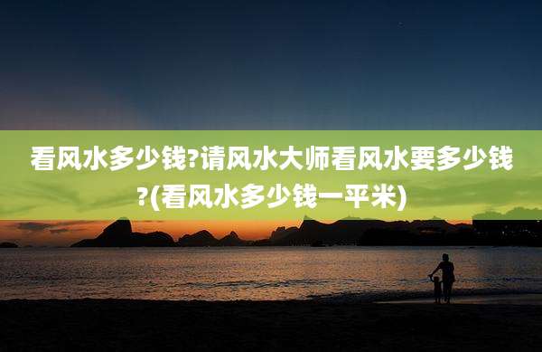 看风水多少钱?请风水大师看风水要多少钱?(看风水多少钱一平米)