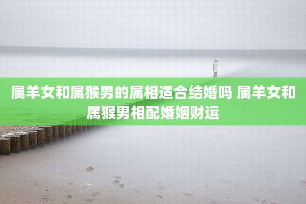 属羊女和属猴男的属相适合结婚吗 属羊女和属猴男相配婚姻财运