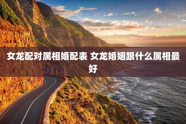 女龙配对属相婚配表 女龙婚姻跟什么属相最好