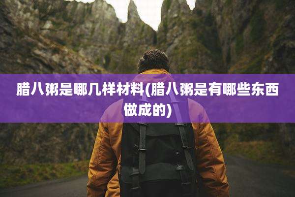 腊八粥是哪几样材料(腊八粥是有哪些东西做成的)