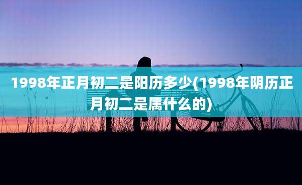 1998年正月初二是阳历多少(1998年阴历正月初二是属什么的)