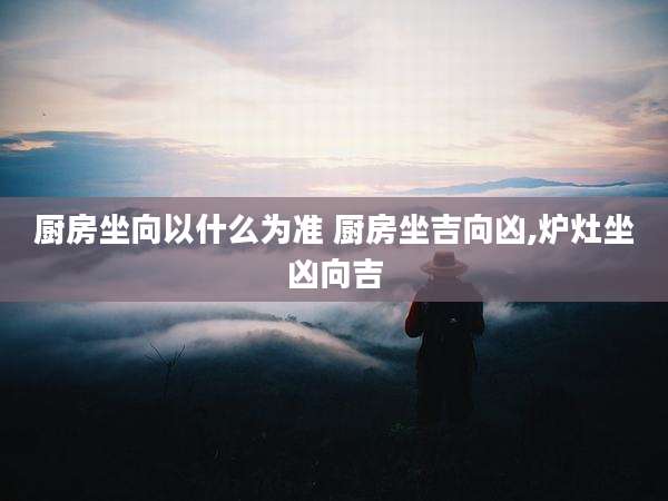 厨房坐向以什么为准 厨房坐吉向凶,炉灶坐凶向吉