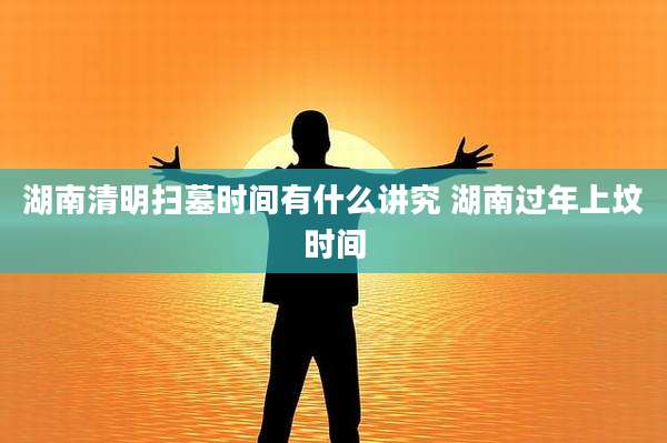 湖南清明扫墓时间有什么讲究 湖南过年上坟时间