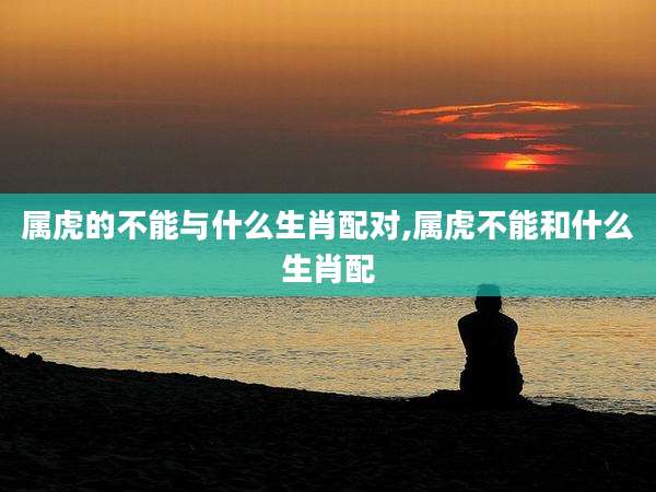 属虎的不能与什么生肖配对,属虎不能和什么生肖配