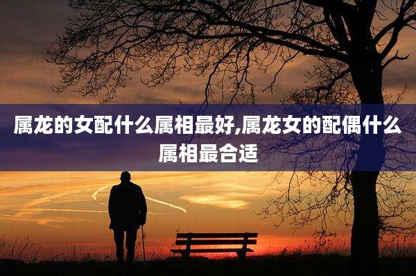 属龙的女配什么属相最好,属龙女的配偶什么属相最合适