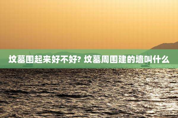 坟墓围起来好不好? 坟墓周围建的墙叫什么