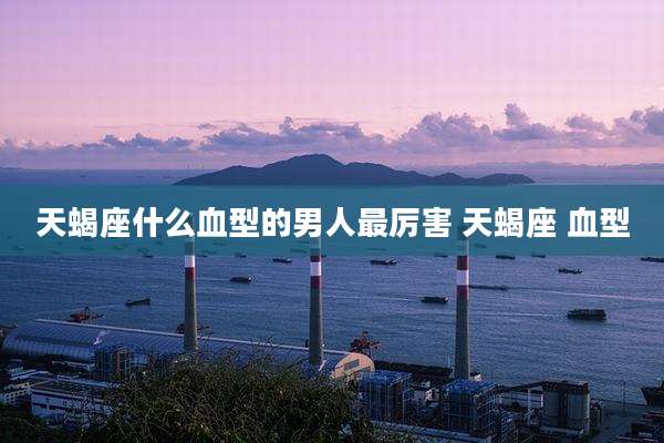 天蝎座什么血型的男人最厉害 天蝎座 血型