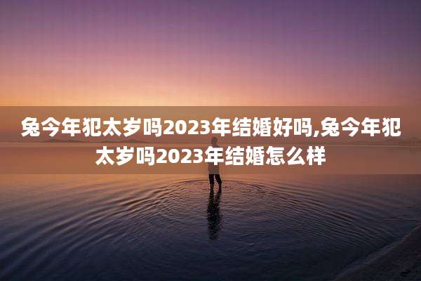 兔今年犯太岁吗2023年结婚好吗,兔今年犯太岁吗2023年结婚怎么样