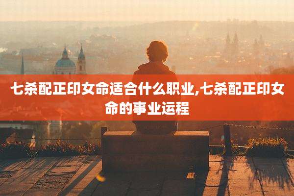 七杀配正印女命适合什么职业,七杀配正印女命的事业运程