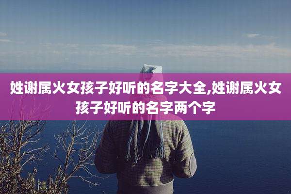 姓谢属火女孩子好听的名字大全,姓谢属火女孩子好听的名字两个字
